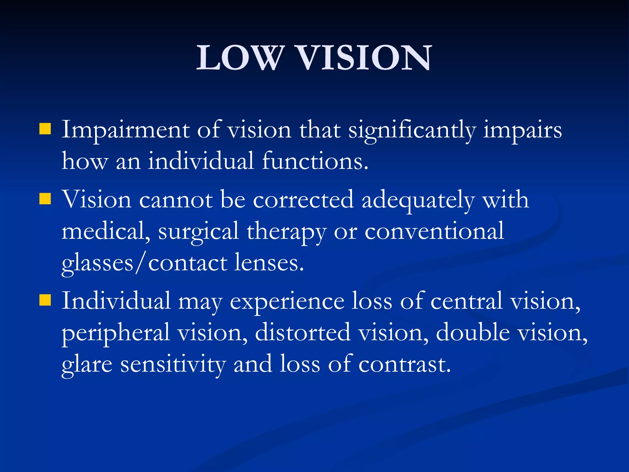 LOW VISION Impairment of vision that significantly impairs how an individual functions. Vision cannot be corrected adequately with medical, surgical therapy or conventional glasses/contact lenses. Individual may experience loss of central vision, peripheral vision, distorted vision, double vision, glare sensitivity and loss of contrast. 