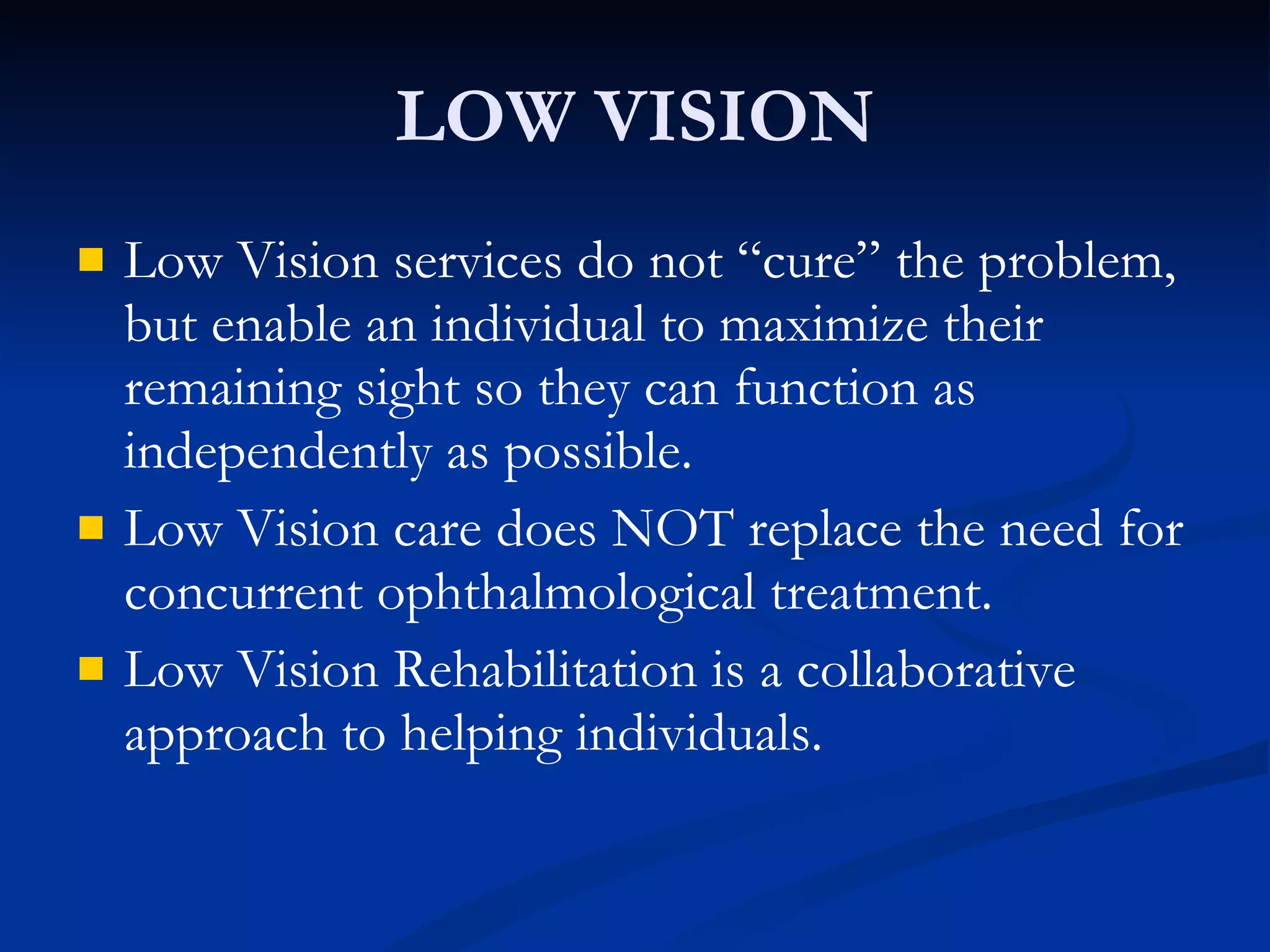 LOW VISION Low Vision services do not “cure” the problem, but enable an individual to maximize their remaining sight so they can function as independently as possible. Low Vision care does NOT replace the need for concurrent ophthalmological treatment. Low Vision Rehabilitation is a collaborative approach to helping individuals. 