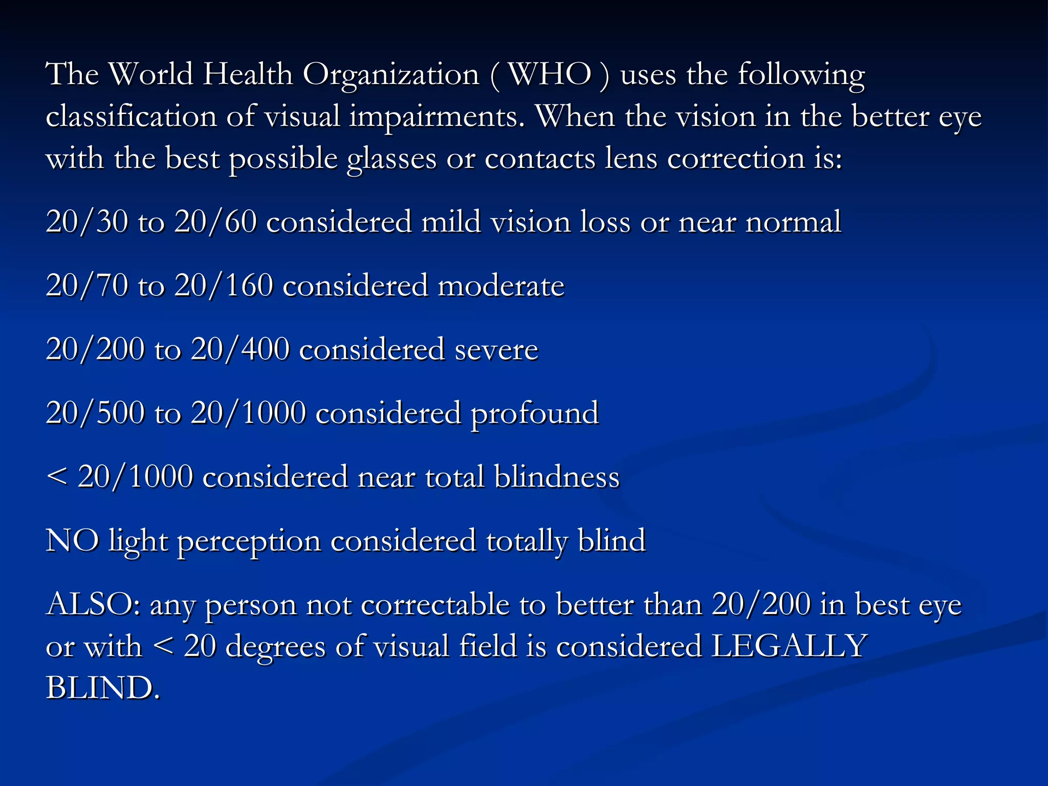 The World Health Organization ( WHO ) uses the following classification of visual impairments. When the vision in the better eye with the best possible glasses or contacts lens correction is:  20/30 to 20/60 considered mild vision loss or near normal 20/70 to 20/160 considered moderate 20/200 to 20/400 considered severe 20/500 to 20/1000 considered profound < 20/1000 considered near total blindness NO light perception considered totally blind ALSO: any person not correctable to better than 20/200 in best eye or with < 20 degrees of visual field is considered LEGALLY BLIND. 