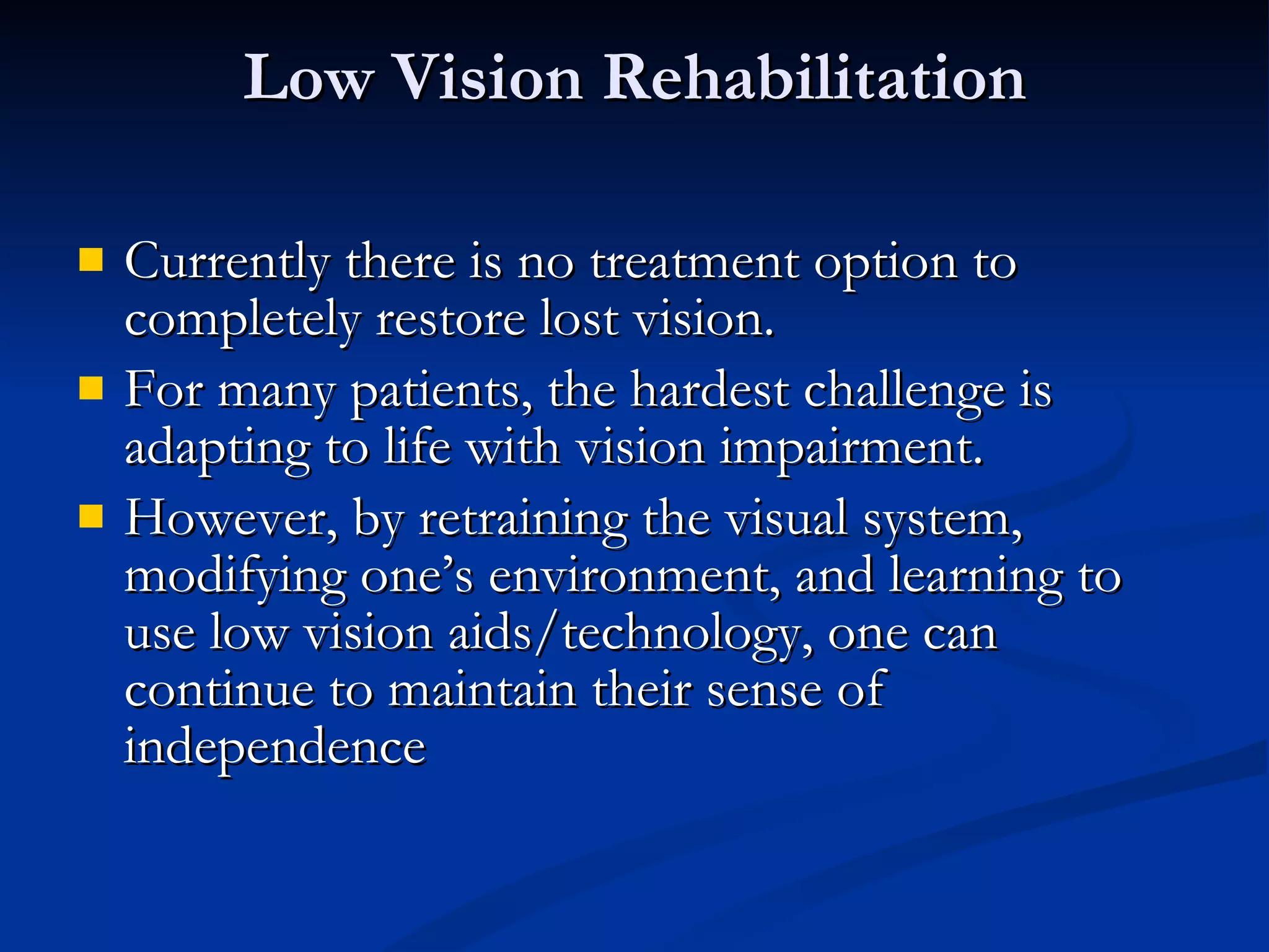 Low Vision Rehabilitation Currently there is no treatment option to completely restore lost vision. For many patients, the hardest challenge is adapting to life with vision impairment. However, by retraining the visual system, modifying one’s environment, and learning to use low vision aids/technology, one can continue to maintain their sense of independence 