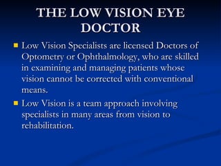 THE LOW VISION EYE DOCTOR Low Vision Specialists are licensed Doctors of Optometry or Ophthalmology, who are skilled in examining and managing patients whose vision cannot be corrected with conventional means. Low Vision is a team approach involving specialists in many areas from vision to rehabilitation. 