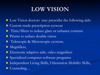 LOW VISION Low Vision doctors  may prescribe the following aids: Custom made prescription eyewear  Tints/filters to reduce glare or enhance contrast Prisms to reduce double vision Telescopic & Microscopic eyewear, Magnifiers,  Electronic adaptive aids, video magnifiers Specialized computer software programs Independent Living Skills, Orientation Mobility Skills,  Counseling… 