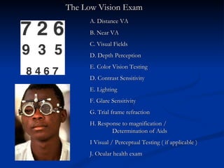   The Low Vision Exam A. Distance VA  B. Near VA C. Visual Fields D. Depth Perception E. Color Vision Testing D. Contrast Sensitivity E. Lighting F. Glare Sensitivity G. Trial frame refraction  H. Response to magnification /    Determination of Aids I Visual / Perceptual Testing ( if applicable ) J. Ocular health exam 