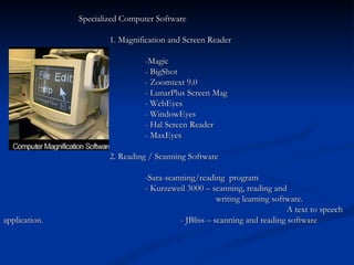   Specialized Computer Software  1. Magnification and Screen Reader -Magic - BigShot - Zoomtext 9.0 - LunarPlus Screen Mag - WebEyes - WindowEyes - Hal Screen Reader - MaxEyes 2. Reading / Scanning Software -Sara-scanning/reading  program  -   Kurzeweil   3000 – scanning, reading and  writing learning software.  A text to speech application. - JBliss – scanning and reading software 