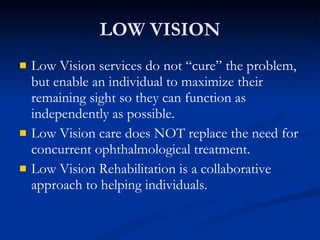 LOW VISION Low Vision services do not “cure” the problem, but enable an individual to maximize their remaining sight so they can function as independently as possible. Low Vision care does NOT replace the need for concurrent ophthalmological treatment. Low Vision Rehabilitation is a collaborative approach to helping individuals. 
