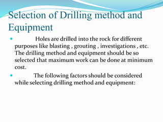 Selection of Drilling method and
Equipment
 Holes are drilled into the rock for different
purposes like blasting , grouting , investigations , etc.
The drilling method and equipment should be so
selected that maximum work can be done at minimum
cost.
 The following factors should be considered
while selecting drilling method and equipment:
 
