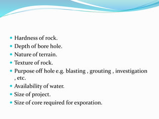  Hardness of rock.
 Depth of bore hole.
 Nature of terrain.
 Texture of rock.
 Purpose off hole e.g. blasting , grouting , investigation
, etc.
 Availability of water.
 Size of project.
 Size of core required for exporation.
 