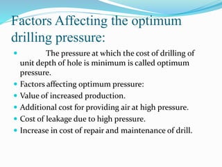 Factors Affecting the optimum
drilling pressure:
 The pressure at which the cost of drilling of
unit depth of hole is minimum is called optimum
pressure.
 Factors affecting optimum pressure:
 Value of increased production.
 Additional cost for providing air at high pressure.
 Cost of leakage due to high pressure.
 Increase in cost of repair and maintenance of drill.
 