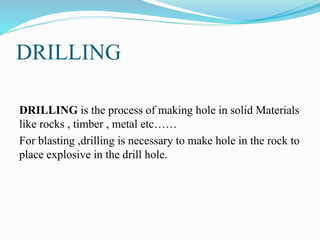 DRILLING
DRILLING is the process of making hole in solid Materials
like rocks , timber , metal etc……
For blasting ,drilling is necessary to make hole in the rock to
place explosive in the drill hole.
 