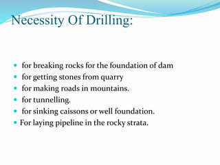 Necessity Of Drilling:
 for breaking rocks for the foundation of dam
 for getting stones from quarry
 for making roads in mountains.
 for tunnelling.
 for sinking caissons or well foundation.
 For laying pipeline in the rocky strata.
 