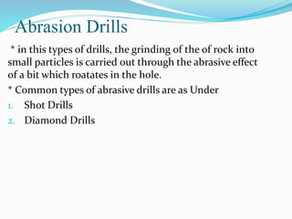 Abrasion Drills
* in this types of drills, the grinding of the of rock into
small particles is carried out through the abrasive effect
of a bit which roatates in the hole.
* Common types of abrasive drills are as Under
1. Shot Drills
2. Diamond Drills
 