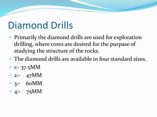 Diamond Drills
• Primarily the diamond drills are used for exploration
drilling, where cores are desired for the purpase of
studying the structure of the rocks.
• The diamond drills are available in four standard sizes.
• 1:- 37.5MM
• 2:- 47MM
• 3:- 60MM
• 4:- 75MM
 