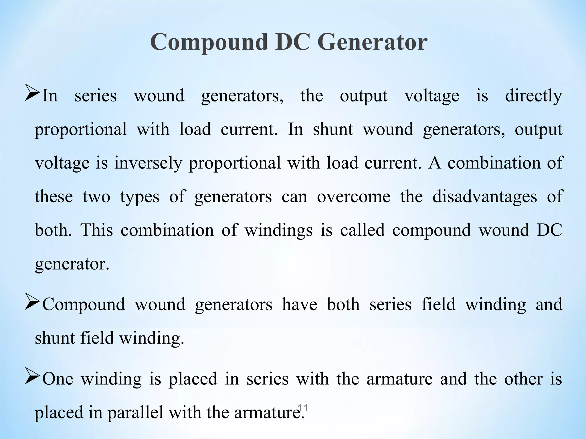 Compound DC Generator
In series wound generators, the output voltage is directly
proportional with load current. In shunt wound generators, output
voltage is inversely proportional with load current. A combination of
these two types of generators can overcome the disadvantages of
both. This combination of windings is called compound wound DC
generator.
Compound wound generators have both series field winding and
shunt field winding.
One winding is placed in series with the armature and the other is
placed in parallel with the armature.11
 