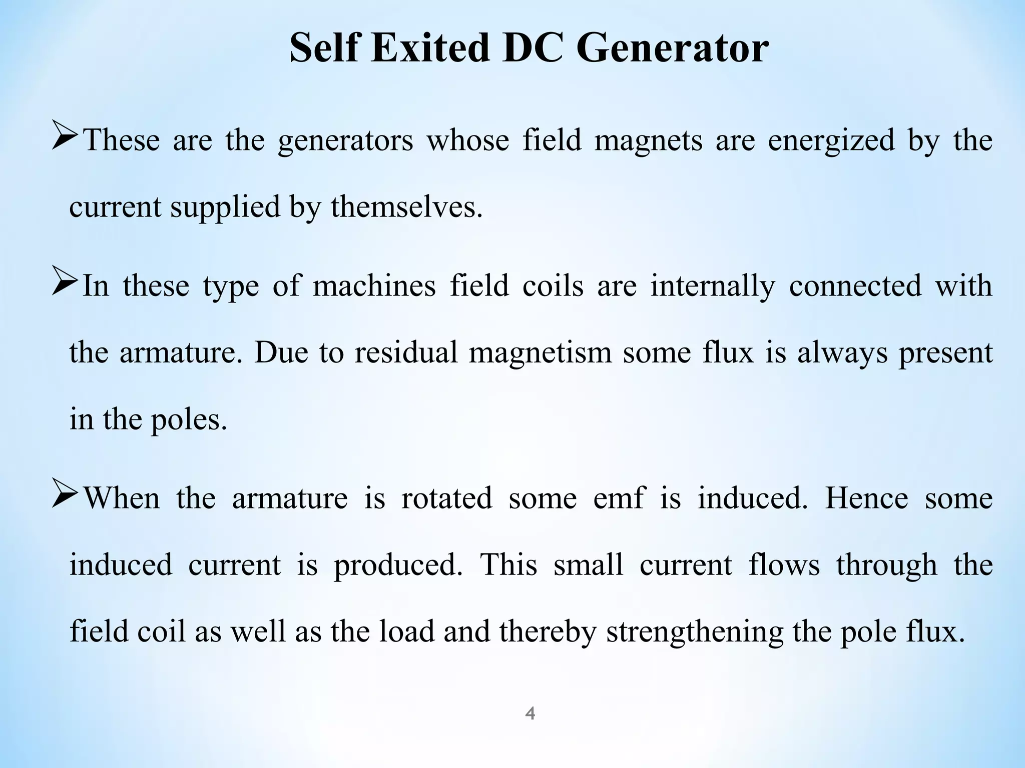 These are the generators whose field magnets are energized by the
current supplied by themselves.
In these type of machines field coils are internally connected with
the armature. Due to residual magnetism some flux is always present
in the poles.
When the armature is rotated some emf is induced. Hence some
induced current is produced. This small current flows through the
field coil as well as the load and thereby strengthening the pole flux.
Self Exited DC Generator
4
 