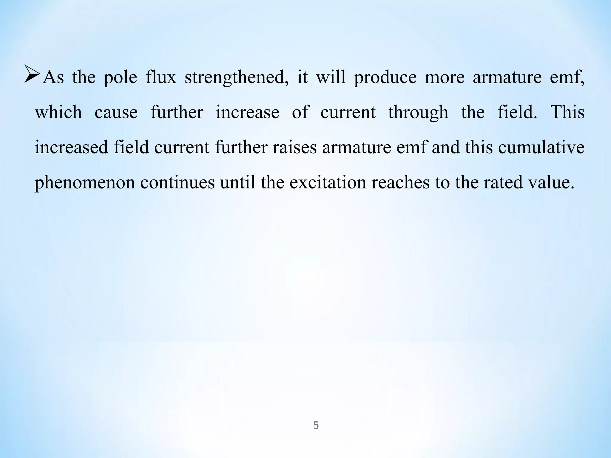 As the pole flux strengthened, it will produce more armature emf,
which cause further increase of current through the field. This
increased field current further raises armature emf and this cumulative
phenomenon continues until the excitation reaches to the rated value.
5
 