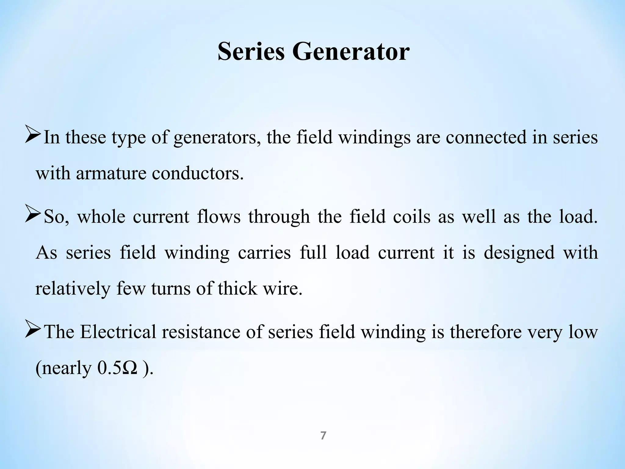 Series Generator
In these type of generators, the field windings are connected in series
with armature conductors.
So, whole current flows through the field coils as well as the load.
As series field winding carries full load current it is designed with
relatively few turns of thick wire.
The Electrical resistance of series field winding is therefore very low
(nearly 0.5Ω ).
7
 
