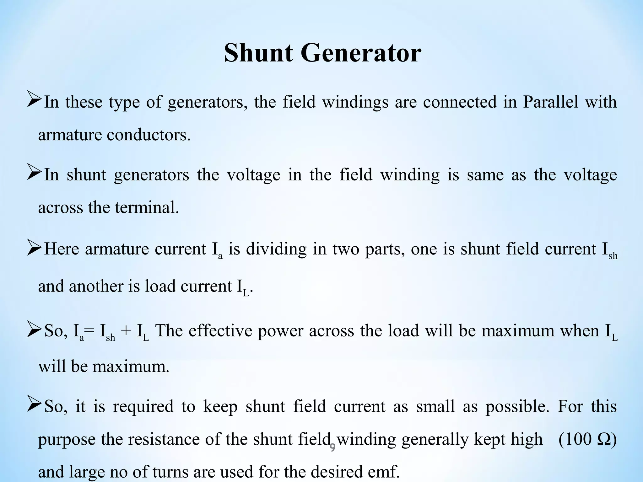 Shunt Generator
In these type of generators, the field windings are connected in Parallel with
armature conductors.
In shunt generators the voltage in the field winding is same as the voltage
across the terminal.
Here armature current Ia is dividing in two parts, one is shunt field current Ish
and another is load current IL.
So, Ia= Ish + IL The effective power across the load will be maximum when IL
will be maximum.
So, it is required to keep shunt field current as small as possible. For this
purpose the resistance of the shunt field winding generally kept high (100 Ω)
and large no of turns are used for the desired emf.
9
 