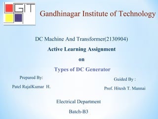 DC Machine And Transformer(2130904)
Active Learning Assignment
on
Types of DC Generator
Prepared By:
Patel RajalKumar H.
Guided By :
Prof. Hitesh T. Mannai
Gandhinagar Institute of Technology
Electrical Department
Batch-B3
 
