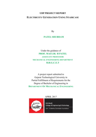 UDP PROJECT REPORT
ELECTRICITY GENERATION USING STAIRCASE
By
PATEL SHUBHAM
Under the guidance of
PROF. MAULIK H PATEL
ASSISTANT PROFESSOR
MECHANICAL ENGINEERING DEPARTMENT
B.H.G.C.E.T
A project report submitted to
Gujarat Technological University in
Partial Fulfillment of Requirements for the
Degree of Bachelor of Engineering in
DEPARTMENT OF MECHANICAL ENGINEERING
APRIL 2017
 