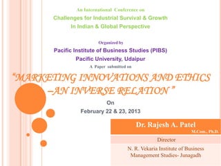 An International Conference on
       Challenges for Industrial Survival & Growth
             In Indian & Global Perspective

                        Organized by
       Pacific Institute of Business Studies (PIBS)
               Pacific University, Udaipur
                    A Paper submitted on

“MARKETING INNOVATIONS AND ETHICS
     –AN INVERSE RELATION ”
                            On
                 February 22 & 23, 2013

                                           Dr. Rajesh A. Patel
                                                                    M.Com., Ph.D.
                                                    Director
                                                 Prepared by
                                       N. R. Vekaria Institute of Business
                                        Management Studies- Junagadh
 