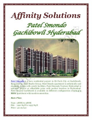 Affinity Solutions
Patel Smondo
Gachibowli Hyderabad

Patel Smondo is a new residential project in Hi-Tech City at Gachibowli,
Bangalore by Patel Realty Group. Patel Smodo apartment is esthetically and
elegantly design with comfy facilities. Patel Smondo Venture Hyderabad is
splendid project at affordable price with perfect location in Hyderabad.
Patel Project Gachibowli is available in different configuration of 2/2.5/3
BHK apartment with modern amenities.
Rate Plan
Type : 2BHK to 3BHK
Size : 990 Sq.ft to 1435 Sq.ft
Price : 40.09 Lac

 