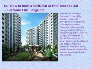 Call Now to Book a 3BHK Flat at Patel Smondo 3.0
- Electronic City ,Bangalore
Patel Reality Neotown
Smondo 3 is one of the
popular residential
developments in Electronic
City, neighborhood of
Bangalore. It is among the
ongoing projects of Patel
Realty Group. It has lavish yet
thoughtfully designed 9
Blocks. The integration of
smart design and the efficient
use of space make the
Smondo a functional home,
which allows for comfortable
living at a comfortable price
and location.
 