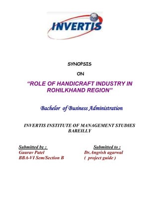 1371600-342900 <br />SYNOPSIS<br /> ON<br />“ROLE OF HANDICRAFT INDUSTRY IN ROHILKHAND REGION”<br /> <br />   Bachelor  of Business Administration   <br />INVERTIS INSTITUTE OF MANAGEMENT STUDIES<br />BAREILLY<br />Submitted by : Submitted to :<br />Gaurav PatelDr.Angrish agarwal<br />BBA-VI Sem/Section B    (  project guide )<br />HANDICRAFTS : An Introduction<br />Handicrafts are unique expressions and represent a culture, tradition and heritage of a country. The Handicraft Industry is one of the important productive sectors. Various attempts have been made to define this broad and diversified industry. The following definition strives to cover diversity and complexity of Handicraft Industry.<br /> Defining Handicrafts: <br /> Definition According to United Nations Educational, Scientific and Cultural Organization /Information Technology Community (UNESCO/ITC) International Symposium on “Crafts and the International Market: Trade and Customs Codification”, Manila, Philippines, October 1997:<br /> Handicrafts can be defined as products which are produced either completely by hand or with the help of tools. Mechanical tools may be used as long as the direct manual contribution of the artisan remains the most substantial component of the finished product. Handicrafts are made from raw materials and can be produced in unlimited numbers. Such products can be utilitarian, aesthetic, artistic, creative, culturally attached, decorative, functional, traditional, religiously and socially symbolic and significant.<br />Definition according to Govt. of India:<br />Handicraft can be defined, which is made by hand; should have some artistic value; they may or may not have functional utility.<br />Indian Handicraft Industry <br />Crafts are unique expressions that represent a culture, tradition and the heritage of a country. India is well known for its exotic crafts legacy and tradition. It is the land of art and crafts, a country of rich culture, history and traditions. A wide range of Indian Crafts represents the diversity of crafts tradition in India. Variety of designs and finishes are available in Indian market that reflects excellent artistic skills of craftsmen are great in demand globally. India is one of the important suppliers of handicrafts to the world market. The Indian handicrafts industry is spread all over the country in rural and urban areas. Thousands of skilled artisans are engaged in crafts work.<br />Handicrafts Industry is playing a major role in the development of Indian economy. This sector is economically important from the point of low capital investment, high ratio of value addition, and high potential for export and foreign exchange earnings for India. As per the latest updates, there are more than 23 million craftspeople in India today engaged in the growth of Indian handicrafts industry. Few more details: <br />Second largest employment sector in India, second only to Agriculture.<br />More than 23 Million craftspeople. <br />63% of exports turnover. <br />9 items dominate exports of handicrafts.<br />These nine items which have extra edge over other products include art metal ware, wood ware, hand-printed textiles, hand-knotted and embroidered textiles, leather goods, stoneware, carpets and floor coverings.<br />OBJECTIVE <br />1-To analyze the role of handicraft industry in development of India.<br />2- To know the various service sprovidede by Govermnet in handicraft indusrty.<br />3- To measure the rate of contribution in providig the financial services.<br />4-To study its various policies.<br />RESEARCH METHODOLOGY<br />According to “Clifford woody” research comprise “defining redefining the problem, formulating the hypothesis or suggested solution, collecting organizing and evaluating data, making deduction and research conclusion, and at last carefully testing the conclusion to determine whether they fit the formulation hypothesis.”<br />Research Design- Basically there are two type of research that can be used on my research:<br />Exploratory<br />Descriptive<br />The most suitable type of research for my project is descriptive research.<br />Sampling & Sample Size- There are two type sampling usually in use:<br />Non probability<br />Probability<br />Collection of Data- Data collection is the process of retrieving necessary information for the study from the sample in order to find out the conclusion. <br />Secondary data collection: - Data which is collected from secondary source such as internet, journals, book, and government information media, etc.  <br />The most suitable technique for my research is done by secondary data collection <br />Secondary: - Internet, other source.<br />Data Analysis-The word analysis can be define as the process of computation of collection data systematically and statistically in order to formulate a simple format or measurable or easy understandable parameter.<br />