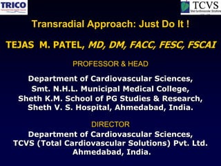 Transradial Approach: Just Do It !

TEJAS M. PATEL, MD, DM, FACC, FESC, FSCAI
               PROFESSOR & HEAD

    Department of Cardiovascular Sciences,
     Smt. N.H.L. Municipal Medical College,
  Sheth K.M. School of PG Studies & Research,
    Sheth V. S. Hospital, Ahmedabad, India.

                   DIRECTOR
    Department of Cardiovascular Sciences,
 TCVS (Total Cardiovascular Solutions) Pvt. Ltd.
               Ahmedabad, India.
 