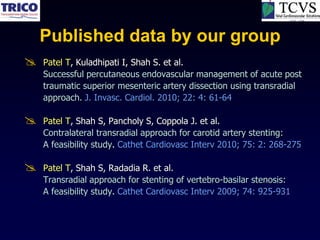 Published data by our group
   Patel T, Kuladhipati I, Shah S. et al.
    Successful percutaneous endovascular management of acute post
    traumatic superior mesenteric artery dissection using transradial
    approach. J. Invasc. Cardiol. 2010; 22: 4: 61-64

   Patel T, Shah S, Pancholy S, Coppola J. et al.
    Contralateral transradial approach for carotid artery stenting:
    A feasibility study. Cathet Cardiovasc Interv 2010; 75: 2: 268-275

   Patel T, Shah S, Radadia R. et al.
    Transradial approach for stenting of vertebro-basilar stenosis:
    A feasibility study. Cathet Cardiovasc Interv 2009; 74: 925-931
 