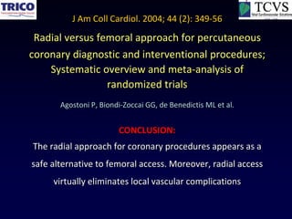 J Am Coll Cardiol. 2004; 44 (2): 349-56
 Radial versus femoral approach for percutaneous
coronary diagnostic and interventional procedures;
    Systematic overview and meta-analysis of
                 randomized trials
       Agostoni P, Biondi-Zoccai GG, de Benedictis ML et al.


                        CONCLUSION:
The radial approach for coronary procedures appears as a
safe alternative to femoral access. Moreover, radial access
     virtually eliminates local vascular complications
 