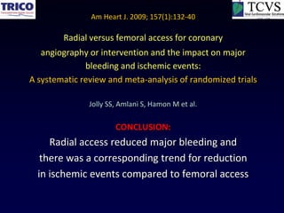 Am Heart J. 2009; 157(1):132-40

        Radial versus femoral access for coronary
   angiography or intervention and the impact on major
              bleeding and ischemic events:
A systematic review and meta-analysis of randomized trials

               Jolly SS, Amlani S, Hamon M et al.

                       CONCLUSION:
     Radial access reduced major bleeding and
   there was a corresponding trend for reduction
  in ischemic events compared to femoral access
 