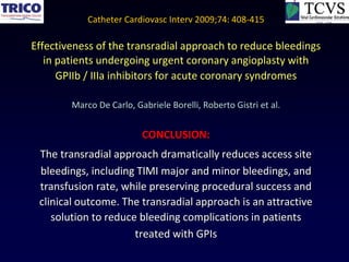 Catheter Cardiovasc Interv 2009;74: 408-415

Effectiveness of the transradial approach to reduce bleedings
   in patients undergoing urgent coronary angioplasty with
      GPIIb / IIIa inhibitors for acute coronary syndromes

        Marco De Carlo, Gabriele Borelli, Roberto Gistri et al.


                          CONCLUSION:
 The transradial approach dramatically reduces access site
 bleedings, including TIMI major and minor bleedings, and
 transfusion rate, while preserving procedural success and
 clinical outcome. The transradial approach is an attractive
    solution to reduce bleeding complications in patients
                      treated with GPIs
 