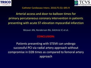 Catheter Cardiovasc Interv. 2010;75 (5): 695-9

     Arterial access and door-to-balloon times for
primary percutaneous coronary intervention in patients
presenting with acute ST-elevation myocardial infarction

           Weaver AN, Henderson RA, Gilchrist IC et al.

                        CONCLUSION:

     Patients presenting with STEMI can undergo
   successful PCI via radial artery approach without
compromise in D2B times as compared to femoral artery
                        approach
 