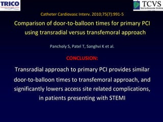 Catheter Cardiovasc Interv. 2010;75(7):991-5

Comparison of door-to-balloon times for primary PCI
   using transradial versus transfemoral approach

              Pancholy S, Patel T, Sanghvi K et al.

                       CONCLUSION:

Transradial approach to primary PCI provides similar
door-to-balloon times to transfemoral approach, and
significantly lowers access site related complications,
          in patients presenting with STEMI
 