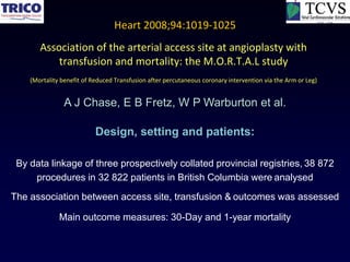 Heart 2008;94:1019-1025
       Association of the arterial access site at angioplasty with
           transfusion and mortality: the M.O.R.T.A.L study
    (Mortality benefit of Reduced Transfusion after percutaneous coronary intervention via the Arm or Leg)


                A J Chase, E B Fretz, W P Warburton et al.

                           Design, setting and patients:

 By data linkage of three prospectively collated provincial registries, 38 872
     procedures in 32 822 patients in British Columbia were analysed
The association between access site, transfusion & outcomes was assessed

              Main outcome measures: 30-Day and 1-year mortality
 