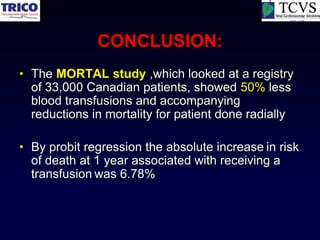 CONCLUSION:
• The MORTAL study ,which looked at a registry
  of 33,000 Canadian patients, showed 50% less
  blood transfusions and accompanying
  reductions in mortality for patient done radially

• By probit regression the absolute increase in risk
  of death at 1 year associated with receiving a
  transfusion was 6.78%
 