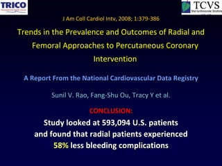 J Am Coll Cardiol Intv, 2008; 1:379-386

Trends in the Prevalence and Outcomes of Radial and
    Femoral Approaches to Percutaneous Coronary
                         Intervention

 A Report From the National Cardiovascular Data Registry

         Sunil V. Rao, Fang-Shu Ou, Tracy Y et al.

                       CONCLUSION:
      Study looked at 593,094 U.S. patients
    and found that radial patients experienced
         58% less bleeding complications
 