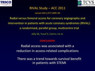 RIVAL Study – ACC 2011
                    Lancet 2011;377:1409–20

 Radial versus femoral access for coronary angiography and
intervention in patients with acute coronary syndromes (RIVAL):
        a randomised, parallel group, multicentre trial
                 Jolly SS, Yusuf S, Cairns J et al.

                         CONCLUSION:

         Radial access was associated with a
      reduction in access-related complications

       There was a trend towards survival benefit
                in patients with STEMI
 