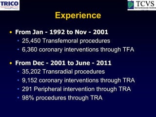 Experience
• From Jan - 1992 to Nov - 2001
   • 25,450 Transfemoral procedures
   • 6,360 coronary interventions through TFA

• From Dec - 2001 to June - 2011
   • 35,202 Transradial procedures
   • 9,152 coronary interventions through TRA
   • 291 Peripheral intervention through TRA
   • 98% procedures through TRA
 