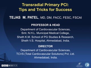 Transradial Primary PCI:
     Tips and Tricks for Success
TEJAS M. PATEL, MD, DM, FACC, FESC, FSCAI

              PROFESSOR & HEAD
      Department of Cardiovascular Sciences,
       Smt. N.H.L. Municipal Medical College,
    Sheth K.M. School of PG Studies & Research,
       Sheth V.S. Hospital, Ahmedabad, India.

                   DIRECTOR
     Department of Cardiovascular Sciences,
   TCVS (Total Cardiovascular Solutions) Pvt. Ltd.
                Ahmedabad, India.
 