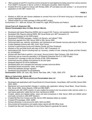  Main purpose to built PLC (machine control computer) to read digital and analog inputs from various sensors
From ADAPT (Computer or Server control) in Aerospace industries, Steel industries.
 Created Dll for the project to interact with Window 2000, XP and latest one with window 7 on 32 and 64 bit
application on C# (.NET version 4.0)
PAGE 2
 Worked on ADO.net with Access database to connect front end of C# which bring log in information and
product registration tables.
 Utilized Install Pro to make package of WIN and MFC project.
Environment: C++, ADO.net, Access, C#, Install Pro, Agile, MVC(Practice and Pattern)
CEDAR FAIR LLP, SANDUSKY,OH JUN 08 – JUN 11
SENIOR PROGRAMMER ANALYST/SQL REPORT WRITER
 Developed web based Reporting (SSRS) site to support HR, Finance, and operation department
 Developed SQL Reports utilizing SSRS, MS Visual Studio and .NET framework 2.0
 Served as developer for the SSIS project
 Developed DTS/SSIS packages, created Link Servers, and utilized T-SQL
 Performed upgrade from SQL Server 2000 to SQL Server 2005
 Performed back-ups, restores, scheduling, and maintenance and disaster recovery planning for SQL Server
 Create Database schema with UML (Visio, Wire Frame)
 Involved in performance tuning and indexes (Cluster and Non Clustered)
 Worked on Win and Web forms with help of C# in .NET Framework 2.0
 Administered SQL Server including back up / recovery, creation of user, indexing (Cluster and Non Cluster)
for normalization
 Worked with Red Gate to perform: Link server, Source Control, Data Compare, SQL Multi Script
 Performed role as a security specialist in JD Edwards Enterprise One 8.12. ERP Project
 Provided 24/7 coverage on-site and off-side of SQL 2005 databases
 Performed security updates And patches for all user types
 Designed diagrams for all the databases
 Developed plans and managed and executed complex technical efforts
 Developed stored procedures, views, and triggers
 Performed database storage migration
 Developed documentation for all databases
Environment: SSRS, C#, Visio, SQL Server, Red Gate, UML, T-SQL, SSIS, DTS
MERILLAT INDUSTRIES, ADRIAN, MI DEC 07 – APR 08
SQL DBA/SENIOR .NET DEVELOPER/LEAD PROGRAMMER ANALYST
 Developed web applications with Visual Studio 6.0 (Visual Interdev, Visual Basic, ASP and SQL Server 2000,
2003, 2005)
 Maintained and recommended changes in existing web application utilizing Visual Basic, Visual Interdev,
SQL Server 2000, Active Reports, COM and DB2 (QMF)
 Interfaced with JDE (ERP) solution to auto creates the product and non-product order (service order) in a
web based application called Service Auto maintenance (SAM)
 Created, altered and deleted tables, views and store procedures in SQL Server 2000 and AS400 (which
eventually connects to JDE (ERP Solution)
 Created flat files from Access and SQL Server 2000 database tables as needed
 Created DTS packages, SSIS, SSRS
 Worked efficiently in and around the ADO, DAO and RDO
 Documented all transactions and weekly status reports with MS Office Suite
 Created Exe files with Visual Basic 6.0 and Active Report to generate the reports
 