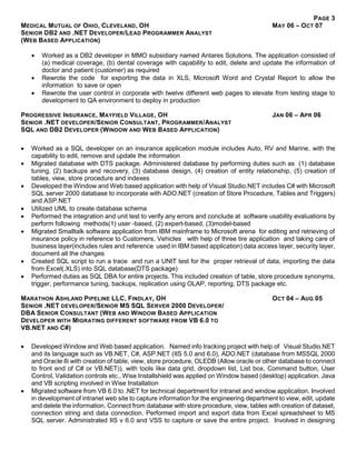 PAGE 3
MEDICAL MUTUAL OF OHIO, CLEVELAND, OH MAY 06 – OCT 07
SENIOR DB2 AND .NET DEVELOPER/LEAD PROGRAMMER ANALYST
(WEB BASED APPLICATION)
 Worked as a DB2 developer in MMO subsidiary named Antares Solutions. The application consisted of
(a) medical coverage, (b) dental coverage with capability to edit, delete and update the information of
doctor and patient (customer) as required
 Rewrote the code for exporting the data in XLS, Microsoft Word and Crystal Report to allow the
information to save or open
 Rewrote the user control in corporate with twelve different web pages to elevate from testing stage to
development to QA environment to deploy in production
PROGRESSIVE INSURANCE, MAYFIELD VILLAGE, OH JAN 06 – APR 06
SENIOR .NET DEVELOPER/SENIOR CONSULTANT, PROGRAMMER/ANALYST
SQL AND DB2 DEVELOPER (WINDOW AND WEB BASED APPLICATION)
 Worked as a SQL developer on an insurance application module includes Auto, RV and Marine, with the
capability to edit, remove and update the information
 Migrated database with DTS package. Administered database by performing duties such as (1) database
tuning, (2) backups and recovery, (3) database design, (4) creation of entity relationship, (5) creation of
tables, view, store procedure and indexes
 Developed the Window and Web based application with help of Visual Studio.NET includes C# with Microsoft
SQL server 2000 database to incorporate with ADO.NET (creation of Store Procedure, Tables and Triggers)
and ASP.NET
 Utilized UML to create database schema
 Performed the integration and unit test to verify any errors and conclude at software usability evaluations by
perform following methods(1) user -based, (2) expert-based, (3)model-based
 Migrated Smalltalk software application from IBM mainframe to Microsoft arena for editing and retrieving of
insurance policy in reference to Customers, Vehicles with help of three tire application and taking care of
business layer(includes rules and reference used in IBM based application) data access layer, security layer,
document all the changes
 Created SQL script to run a trace and run a UNIT test for the proper retrieval of data, importing the data
from Excel(.XLS) into SQL database(DTS package)
 Performed duties as SQL DBA for entire projects. This included creation of table, store procedure synonyms,
trigger, performance tuning, backups, replication using OLAP, reporting, DTS package etc.
MARATHON ASHLAND PIPELINE LLC, FINDLAY, OH OCT 04 – AUG 05
SENIOR .NET DEVELOPER/SENIOR MS SQL SERVER 2000 DEVELOPER/
DBA SENIOR CONSULTANT (WEB AND WINDOW BASED APPLICATION
DEVELOPER WITH MIGRATING DIFFERENT SOFTWARE FROM VB 6.0 TO
VB.NET AND C#)
 Developed Window and Web based application. Named info tracking project with help of Visual Studio.NET
and its language such as VB.NET, C#, ASP.NET (IIS 5.0 and 6.0), ADO.NET (database from MSSQL 2000
and Oracle 8i with creation of table, view, store procedure, OLEDB (Allow oracle or other database to connect
to front end of C# or VB.NET)), with tools like data grid, dropdown list, List box, Command button, User
Control, Validation controls etc., Wise Installshield was applied on Window based (desktop) application. Java
and VB scripting involved in Wise Installation
 Migrated software from VB 6.0 to .NET for technical department for intranet and window application. Involved
in development of intranet web site to capture information for the engineering department to view, edit, update
and delete the information. Connect from database with store procedure, view, tables with creation of dataset,
connection string and data connection. Performed import and export data from Excel spreadsheet to MS
SQL server. Administrated IIS v 6.0 and VSS to capture or save the entire project. Involved in designing
 