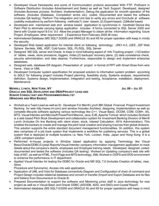  Developed Visual frameworks and some of Communication protocol associated With FTP. Proficient in
Software Distribution (Includes Advertisement and Sales) as well as Tech Support. Developed, designed
(Includes Business process, Architect, Implementation), Debug the application for smooth operation of the
software. (Includes (Database, Compilation errors etc), coded, Documented and tested the software
(includes QA testing). Perform The integration and Unit test to verify any errors and Conclude at software
usability evaluations by perform following methods(1) User -based, (2) Expert-based, (3)Model based
 Developed and maintained web and window based application to synchronize in handheld Device like
Palm Pilot to eliminate carrying laptop application includes 8 forms connected to SQL Server 2000 and
blend with Crystal report 8.0 to 9.0 Allow the project Manager to obtain all the information regarding future
Project ,Employees, other requirement ( Experience from February 2005 till now)
 Administered Database (MS SQL7.0/2000 and ORACLE 8i) and IIS for proper operation with keep in minds
the security.
 Developed Web based application for internal client on following technology : JSK1.4.0, J2EE, JSP Web
Sphere Servlets, XML, ASP, Cold fusion, SQL, PL/SQL, SQL Server
 Designed MS SQL server and Oracle to keep in mind following aspect of Info Tracking project : (1)Creation
of tables, views, store procedure, triggers, Index,(2) backups/ recovery plans, (2) data consistence check,
security administration, and data cleanse. Furthermore, responsible to design and implement enterprise
databases.
 Designed web, database ER diagram, Presentation of project in format of PPT with Smart Draw from wire
frame , Visio or UML
 Developed Computer system specification for proposed solution to information system problem according
to SDLC for following project includes Project planning, feasibility study, Systems analysis, requirements
definition, Systems design, Implementation, Integration and testing, Acceptance, installation, deployment,
Maintenance
MERRILL LYNCH, NEW YORK, NY JUL 00 – JUL 01
ORACLE AND SQL DEVELOPER AND DBA/PROJECT LEAD AND
SENIOR CONSULTANT AND PROGRAMMER/ANALYST
(WINDOWS AND WEB BASED)
 Worked as a Team Lead as well as Sr. Developer For Merrill Lynch IBK Global Financial Project Investment
Banking for web http://www.ml.com) and window Includes Architect, designing, Implementation as well as
complete lifecycle software applying various technology like C++, Visual Basic, DCOM, COM, COM+, IIS,
MTS, Visual Interdev and Microsoft PowerPoint Macros, Java, EJB, Apache Tomcat which includes Docbank
is a web based Pitch Book Development and collaboration system for Investment Banking Division of Merrill
Lynch (Includes On line Banking with client share, stock, interest Calculation, 401k Administration). This
enables the bankers to create and manage the pitch book creation and sharing it across their global divisions.
This solution supports the entire standard document management functionalities. 0n addition, this system
also comprises of a job track system that implements a workflow for publishing services. This is a global
system that is deployed at multiple locations i.e. New York, London, India, Japan and Hong Kong. It is a
J2EE compliant solution
 Performed In-house projects in Window based application by applying Technology like Visual
Basic/Oracle/ODBC/Crystal Reports/Visual Interdev company information management application to track
details about the company's clients, employees and Employee training needs. Developed, designed, coded,
documented and tested the software (includes QA testing) Worked on Updating company's web site with
help of IIS*, as well as HTML, Front Page and MTS technology, XML Worked in OOPS and OOD environment
to enhance the performance in IT department
 Applied Visual Interdev for testing the ODBC for Oracle and MS SQL 7.0 (Includes Creation of tables, view,
Store
Procedure and Synonyms), Access into web application,
 Application of UML and Visio for Database connectivity Diagram and Configuration of chain of command and
Project Design includes relational database and convert or transfer (Import and Export Database and its files
and folders) from Documentum to Oracle 8i.
 Prepared Documentation to support the software and Mentoring junior staff in Java technology for new
project as well as in Visual Basic and Oracle ODBC (ADODB, ADO, and DAO) and Crystal Report.
 Administered database (MS SQL7.0/2000 and ORACLE 8i) and IIS for proper operations with keep in mind
 