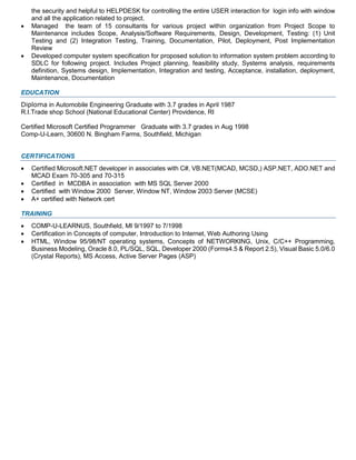 the security and helpful to HELPDESK for controlling the entire USER interaction for login info with window
and all the application related to project.
 Managed the team of 15 consultants for various project within organization from Project Scope to
Maintenance includes Scope, Analysis/Software Requirements, Design, Development, Testing: (1) Unit
Testing and (2) Integration Testing, Training, Documentation, Pilot, Deployment, Post Implementation
Review
 Developed computer system specification for proposed solution to information system problem according to
SDLC for following project. Includes Project planning, feasibility study, Systems analysis, requirements
definition, Systems design, Implementation, Integration and testing, Acceptance, installation, deployment,
Maintenance, Documentation
EDUCATION
Diploma in Automobile Engineering Graduate with 3.7 grades in April 1987
R.I.Trade shop School (National Educational Center) Providence, RI
Certified Microsoft Certified Programmer Graduate with 3.7 grades in Aug 1998
Comp-U-Learn, 30600 N. Bingham Farms, Southfield, Michigan
CERTIFICATIONS
 Certified Microsoft.NET developer in associates with C#, VB.NET(MCAD, MCSD,) ASP.NET, ADO.NET and
MCAD Exam 70-305 and 70-315
 Certified in MCDBA in association with MS SQL Server 2000
 Certified with Window 2000 Server, Window NT, Window 2003 Server (MCSE)
 A+ certified with Network cert
TRAINING
 COMP-U-LEARNUS, Southfield, MI 9/1997 to 7/1998
 Certification in Concepts of computer, Introduction to Internet, Web Authoring Using
 HTML, Window 95/98/NT operating systems, Concepts of NETWORKING, Unix, C/C++ Programming,
Business Modeling, Oracle 8.0, PL/SQL, SQL, Developer 2000 (Forms4.5 & Report 2.5), Visual Basic 5.0/6.0
(Crystal Reports), MS Access, Active Server Pages (ASP)
 