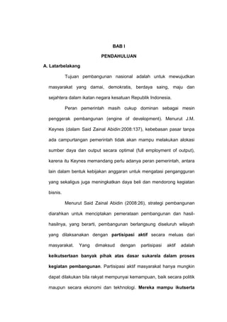 BAB I

                            PENDAHULUAN

A. Latarbelakang

            Tujuan pembangunan nasional adalah untuk mewujudkan

  masyarakat yang damai, demokratis, berdaya saing, maju dan

  sejahtera dalam ikatan negara kesatuan Republik Indonesia.

            Peran pemerintah masih cukup dominan sebagai mesin

  penggerak pembangunan (engine of development). Menurut J.M.

  Keynes (dalam Said Zainal Abidin:2008:137), kebebasan pasar tanpa

  ada campurtangan pemerintah tidak akan mampu melakukan alokasi

  sumber daya dan output secara optimal (full employment of output),

  karena itu Keynes memandang perlu adanya peran pemerintah, antara

  lain dalam bentuk kebijakan anggaran untuk mengatasi pengangguran

  yang sekaligus juga meningkatkan daya beli dan mendorong kegiatan

  bisnis.

            Menurut Said Zainal Abidin (2008:26), strategi pembangunan

  diarahkan untuk menciptakan pemerataan pembangunan dan hasil-

  hasilnya, yang berarti, pembangunan berlangsung diseluruh wilayah

  yang dilaksanakan dengan partisipasi aktif secara meluas dari

  masyarakat.     Yang   dimaksud   dengan   partisipasi   aktif   adalah

  keikutsertaan banyak pihak atas dasar sukarela dalam proses

  kegiatan pembangunan. Partisipasi aktif masyarakat hanya mungkin

  dapat dilakukan bila rakyat mempunyai kemampuan, baik secara politik

  maupun secara ekonomi dan tekhnologi. Mereka mampu ikutserta
 