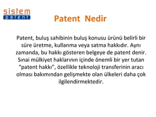 Patent  Nedir Patent, buluş sahibinin buluş konusu ürünü belirli bir süre üretme, kullanma veya satma hakkıdır. Aynı zamanda, bu hakkı gösteren belgeye de patent denir. Sınai mülkiyet haklarının içinde önemli bir yer tutan “patent hakkı”, özellikle teknoloji transferinin aracı olması bakımından gelişmekte olan ülkeleri daha çok ilgilendirmektedir. 