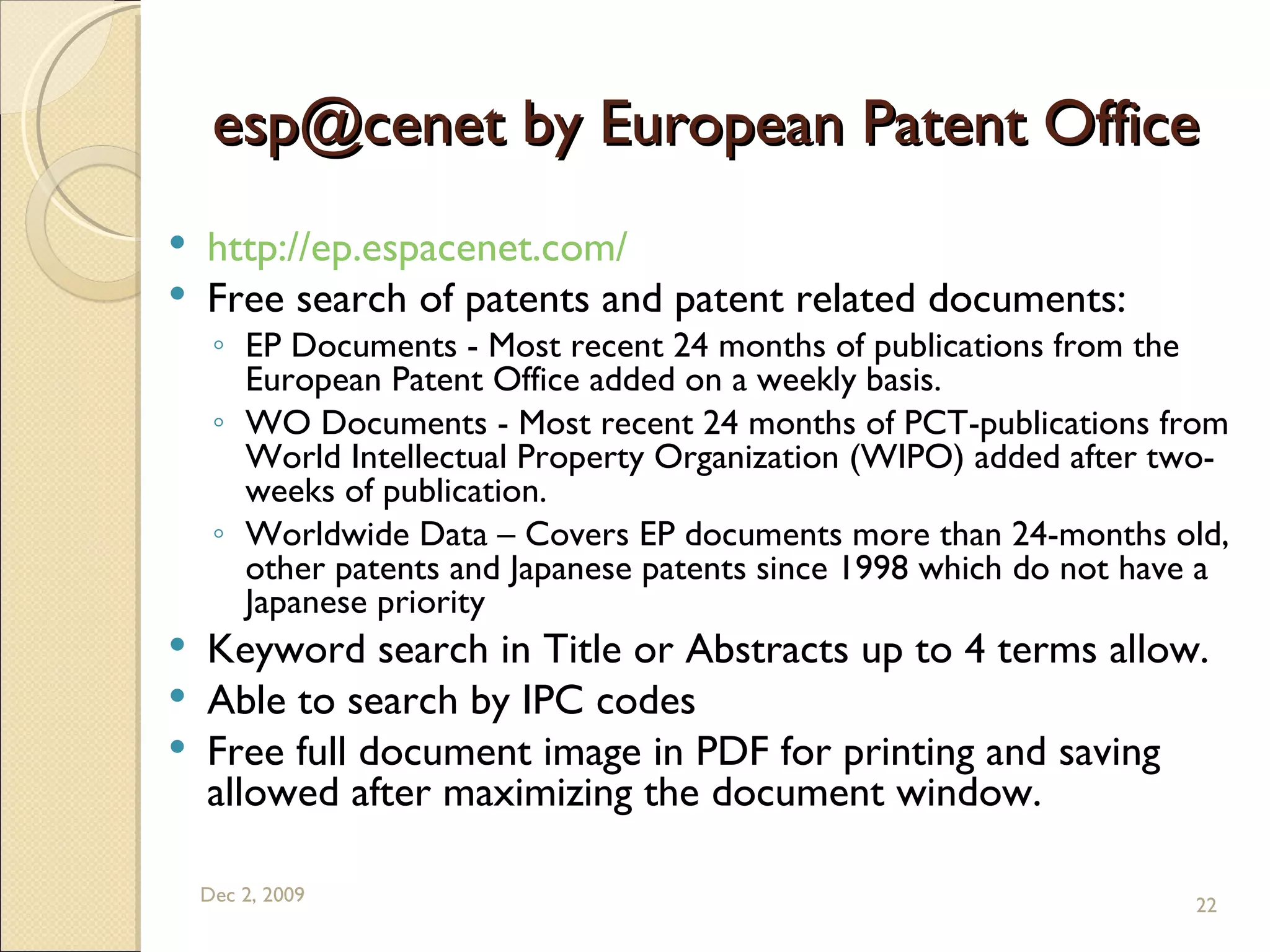 esp@cenet by European Patent Office http://ep.espacenet.com/   Free search of patents and patent related documents: EP Documents - Most recent 24 months of publications from the European Patent Office added on a weekly basis.  WO Documents - Most recent 24 months of PCT-publications from World Intellectual Property Organization (WIPO) added after two-weeks of publication.  Worldwide Data – Covers EP documents more than 24-months old, other patents and Japanese patents since 1998 which do not have a Japanese priority  Keyword search in Title or Abstracts up to 4 terms allow. Able to search by IPC codes Free full document image in PDF for printing and saving allowed after maximizing the document window. Jun 7, 2009 