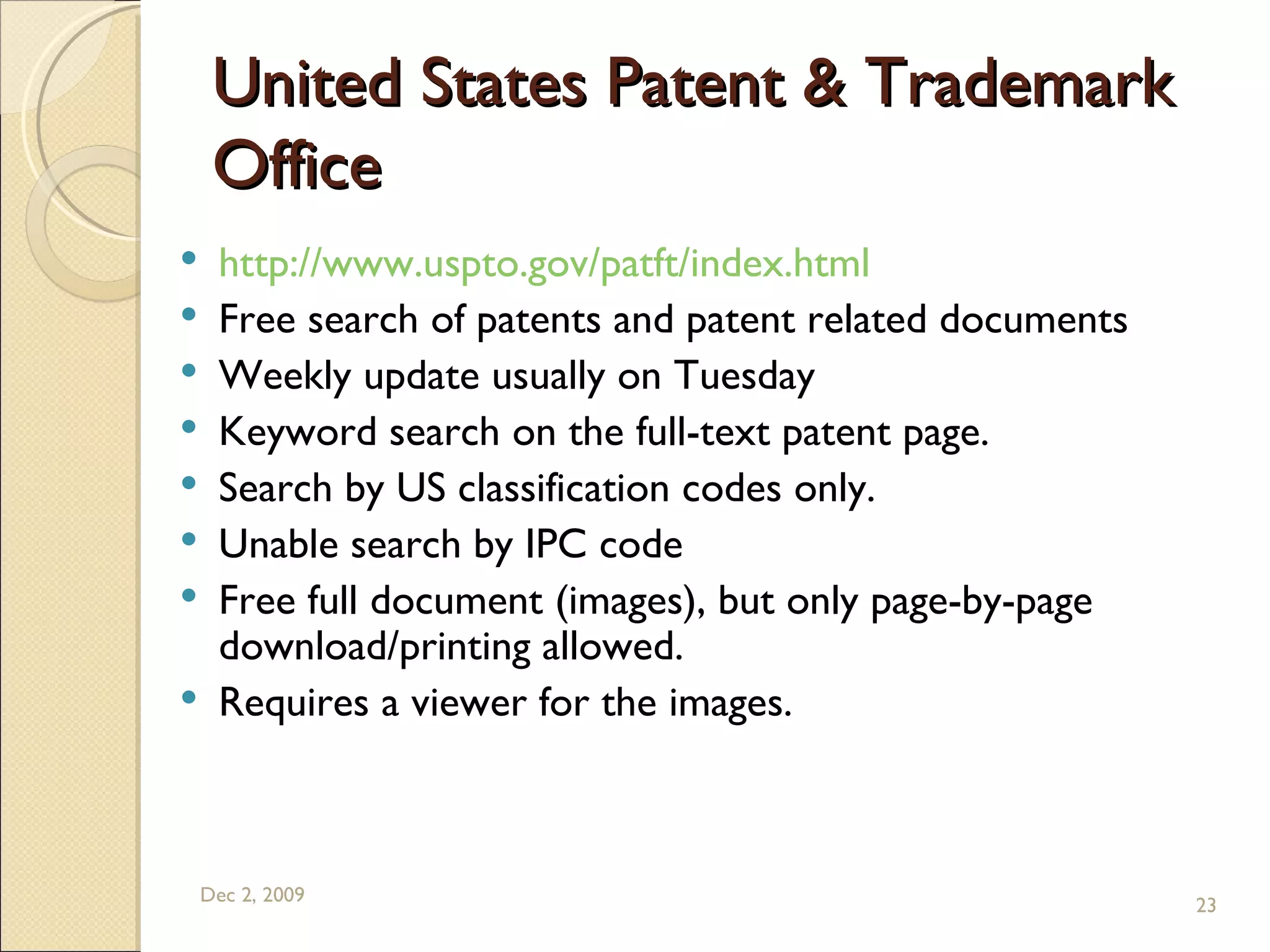 United States Patent & Trademark Office  http://www.uspto.gov/patft/index.html Free search of patents and patent related documents Weekly update usually on Tuesday Keyword search on the full-text patent page.  Search by US classification codes only. Unable search by IPC code  Free full document (images), but only page-by-page download/printing allowed. Requires a viewer for the images. Jun 7, 2009 