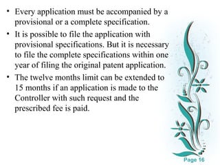 • Every application must be accompanied by a
provisional or a complete specification.
• It is possible to file the application with
provisional specifications. But it is necessary
to file the complete specifications within one
year of filing the original patent application.
• The twelve months limit can be extended to
15 months if an application is made to the
Controller with such request and the
prescribed fee is paid.

Click here to download this powerpoint template : White Floral Background Free Powerpoint Template
For more : Free Powerpoint Templates

Page 16

 
