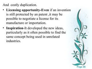 And costly duplication.
• Licensing opportunity-Even if an invention
is still protected by an patent ,it may be
possible to negotiate a license for its
manufacture or importation.
• Inspiration-It developed the new ideas,
particularly as it often possible to find the
same concept being used in unrelated
industries.

Click here to download this powerpoint template : White Floral Background Free Powerpoint Template
For more : Free Powerpoint Templates

Page 28

 